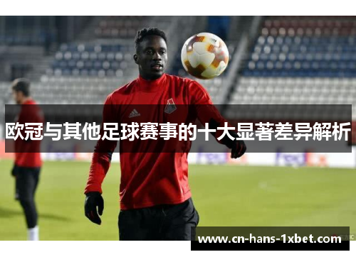 欧冠与其他足球赛事的十大显著差异解析 欧冠与其他足球赛事的十大显著差异解析