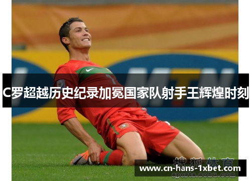C罗超越历史纪录加冕国家队射手王辉煌时刻 C罗超越历史纪录加冕国家队射手王辉煌时刻
